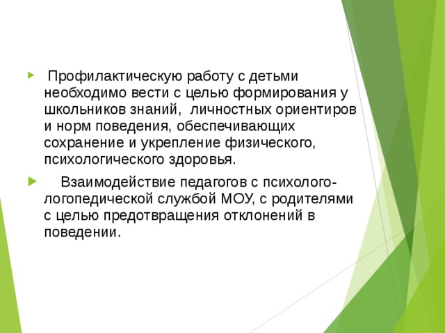  Профилактическую работу с детьми необходимо вести с целью формирования у школьников знаний, личностных ориентиров и норм поведения, обеспечивающих сохранение и укрепление физического, психологического здоровья.  Взаимодействие педагогов с психолого- логопедической службой МОУ, с родителями с целью предотвращения отклонений в поведении. 
