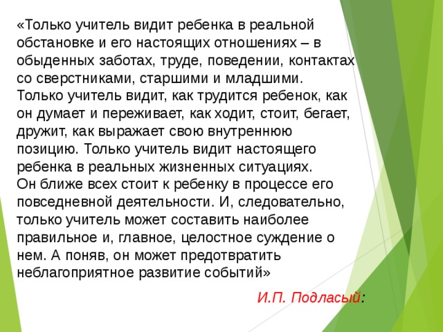 «Только учитель видит ребенка в реальной обстановке и его настоящих отношениях – в обыденных заботах, труде, поведении, контактах со сверстниками, старшими и младшими. Только учитель видит, как трудится ребенок, как он думает и переживает, как ходит, стоит, бегает, дружит, как выражает свою внутреннюю позицию. Только учитель видит настоящего ребенка в реальных жизненных ситуациях. Он ближе всех стоит к ребенку в процессе его повседневной деятельности. И, следовательно, только учитель может составить наиболее правильное и, главное, целостное суждение о нем. А поняв, он может предотвратить неблагоприятное развитие событий» И.П. Подласый : 