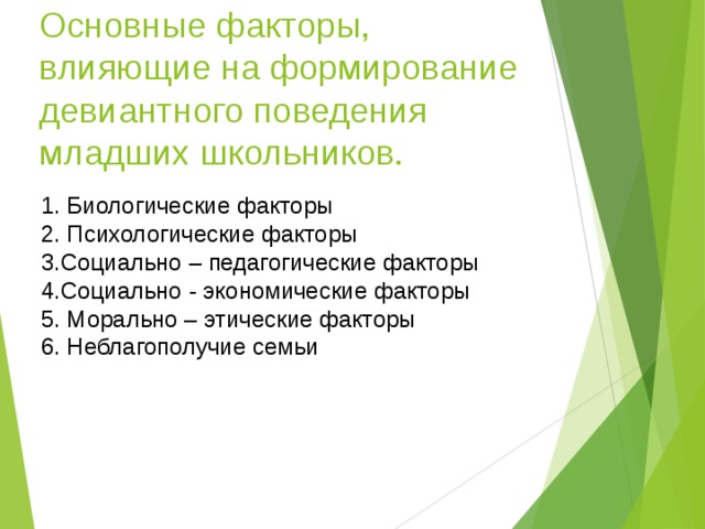 Основные факторы,  влияющие на формирование девиантного поведения младших школьников. 1. Биологические факторы 2. Психологические факторы 3.Социально – педагогические факторы 4.Социально - экономические факторы 5. Морально – этические факторы 6. Неблагополучие семьи 