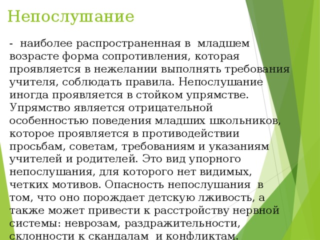 Непослушание - наиболее распространенная в младшем возрасте форма сопротивления, которая проявляется в нежелании выполнять требования учителя, соблюдать правила. Непослушание иногда проявляется в стойком упрямстве. Упрямство является отрицательной особенностью поведения младших школьников, которое проявляется в противодействии просьбам, советам, требованиям и указаниям учителей и родителей. Это вид упорного непослушания, для которого нет видимых, четких мотивов. Опасность непослушания в том, что оно порождает детскую лживость, а также может привести к расстройству нервной системы: неврозам, раздражительности, склонности к скандалам и конфликтам. 