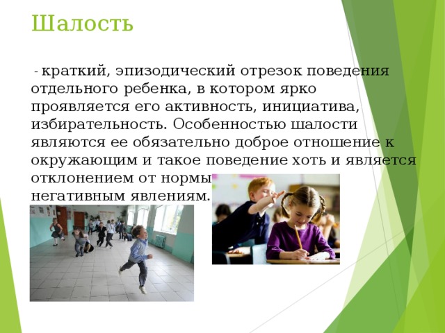 Шалость  - краткий, эпизодический отрезок поведения отдельного ребенка, в котором ярко проявляется его активность, инициатива, избирательность. Особенностью шалости являются ее обязательно доброе отношение к окружающим и такое поведение хоть и является отклонением от нормы, не приводит к негативным явлениям. 