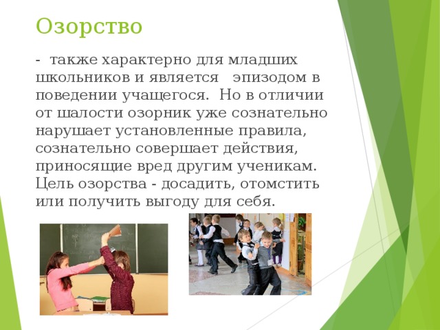 Озорство - также характерно для младших школьников и является эпизодом в поведении учащегося. Но в отличии от шалости озорник уже сознательно нарушает установленные правила, сознательно совершает действия, приносящие вред другим ученикам. Цель озорства - досадить, отомстить или получить выгоду для себя. 