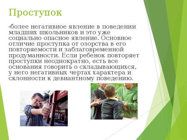 Проступок -более негативное явление в поведении младших школьников и это уже социально опасное явление. Основное отличие проступка от озорства в его повторяемости и заблаговременной продуманности. Если ребенок повторяет проступки неоднократно, есть все основания говорить о складывающихся, у него негативных чертах характера и склонности к девиантному поведению. 