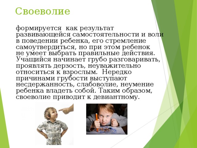 Своеволие формируется как результат развивающейся самостоятельности и воли в поведении ребенка, его стремление самоутвердиться, но при этом ребенок не умеет выбрать правильные действия. Учащийся начинает грубо разговаривать, проявлять дерзость, неуважительно относиться к взрослым. Нередко причинами грубости выступают несдержанность, слабоволие, неумение ребенка владеть собой. Таким образом, своеволие приводит к девиантному. 