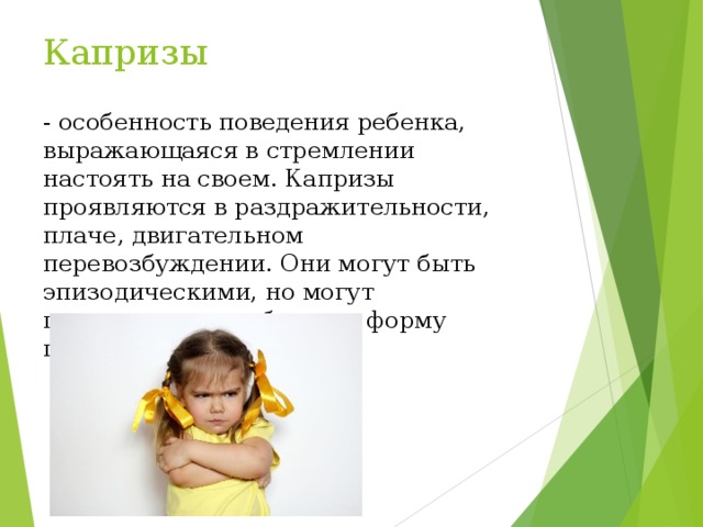 Капризы - особенность поведения ребенка, выражающаяся в стремлении настоять на своем. Капризы проявляются в раздражительности, плаче, двигательном перевозбуждении. Они могут быть эпизодическими, но могут превращаться в обычную форму поведения 