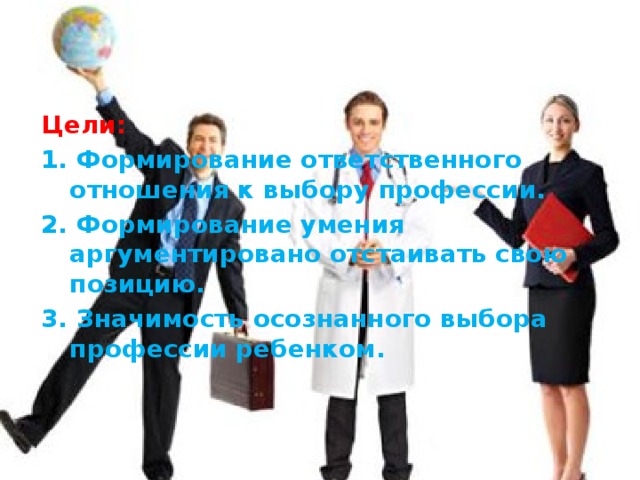 Цели: 1. Формирование ответственного отношения к выбору профессии. 2. Формирование умения аргументировано отстаивать свою позицию. 3. Значимость осознанного выбора профессии ребенком.   