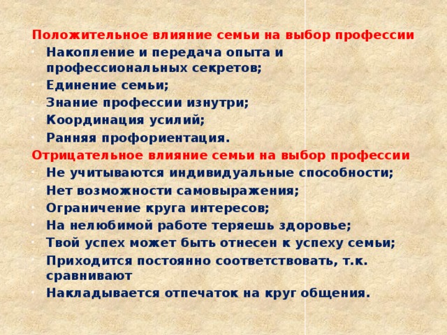 Положительное влияние семьи на выбор профессии Накопление и передача опыта и профессиональных секретов; Единение семьи; Знание профессии изнутри; Координация усилий; Ранняя профориентация. Отрицательное влияние семьи на выбор профессии Не учитываются индивидуальные способности; Нет возможности самовыражения; Ограничение круга интересов; На нелюбимой работе теряешь здоровье; Твой успех может быть отнесен к успеху семьи; Приходится постоянно соответствовать, т.к. сравнивают Накладывается отпечаток на круг общения.   