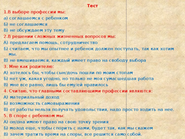  Тест 1.В выборе профессии мы: а) соглашаемся с ребенком Б) не соглашаемся В) не обсуждаем эту тему 2.В решении сложных жизненных вопросов мы: А) предлагаем помощь, сотрудничество Б) считаем, что мы опытнее и ребенок должен поступать, так как хотим мы. В) не вмешиваемся, каждый имеет право на свободу выбора 3. Мне как родителю: А) хотелось бы, чтобы сын/дочь пошли по моим стопам Б) нет уж, какая угодно, но только не моя сумасшедшая работа В) мне все равно, лишь бы ему/ей нравилось 4. Считаю, что главными составляющими профессии являются: А) материальный доход Б) возможность самовыражения В) от работы нельзя получать удовольствия, надо просто ходить на нее. 5. В споре с ребенком мы: А) он/она имеют право на свою точку зрения Б) молод еще, чтобы спорить с нами, будет так, как мы скажем В) зачем тратить время на споры, все решится само собой. 