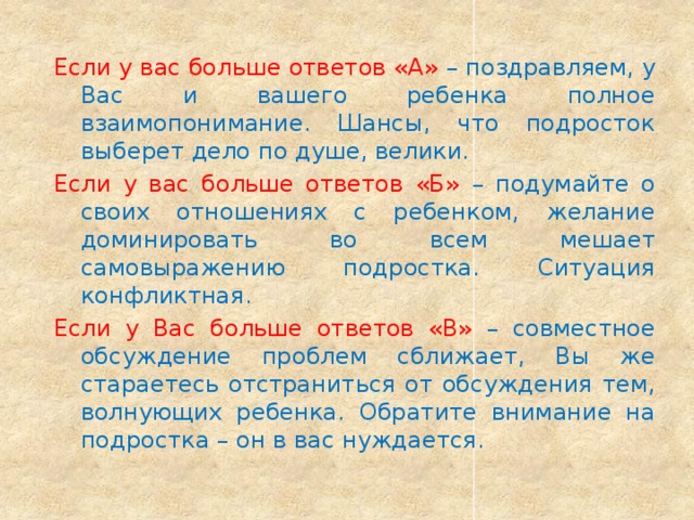 Если у вас больше ответов «А» – поздравляем, у Вас и вашего ребенка полное взаимопонимание. Шансы, что подросток выберет дело по душе, велики. Если у вас больше ответов «Б» – подумайте о своих отношениях с ребенком, желание доминировать во всем мешает самовыражению подростка. Ситуация конфликтная. Если у Вас больше ответов «В» – совместное обсуждение проблем сближает, Вы же стараетесь отстраниться от обсуждения тем, волнующих ребенка. Обратите внимание на подростка – он в вас нуждается. 