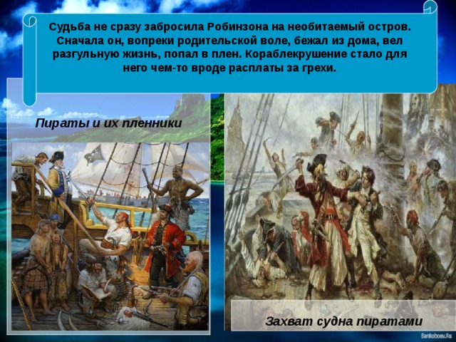 Судьба не сразу забросила Робинзона на необитаемый остров. Сначала он, вопреки родительской воле, бежал из дома, вел разгульную жизнь, попал в плен. Кораблекрушение стало для него чем-то вроде расплаты за грехи.    Пираты и их пленники Захват судна пиратами 