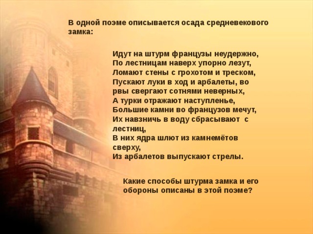 В одной поэме описывается осада средневекового замка: Идут на штурм французы неудержно, По лестницам наверх упорно лезут, Ломают стены с грохотом и треском, Пускают луки в ход и арбалеты, во рвы свергают сотнями неверных, А турки отражают наступленье, Большие камни во французов мечут, Их навзничь в воду сбрасывают с лестниц, В них ядра шлют из камнемётов сверху, Из арбалетов выпускают стрелы. Какие способы штурма замка и его обороны описаны в этой поэме? 