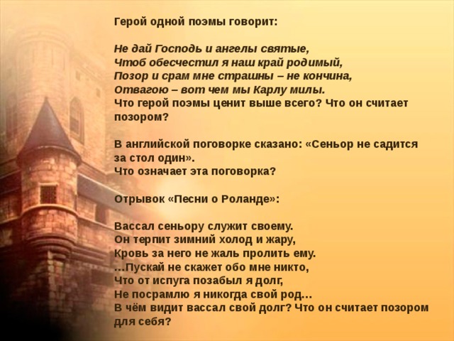 Герой одной поэмы говорит: Не дай Господь и ангелы святые, Чтоб обесчестил я наш край родимый, Позор и срам мне страшны – не кончина, Отвагою – вот чем мы Карлу милы. Что герой поэмы ценит выше всего? Что он считает позором? В английской поговорке сказано: «Сеньор не садится за стол один». Что означает эта поговорка? Отрывок «Песни о Роланде»: Вассал сеньору служит своему. Он терпит зимний холод и жару, Кровь за него не жаль пролить ему. … Пускай не скажет обо мне никто, Что от испуга позабыл я долг, Не посрамлю я никогда свой род… В чём видит вассал свой долг? Что он считает позором для себя? 