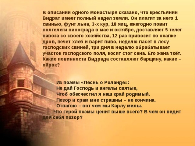 В описании одного монастыря сказано, что крестьянин Видрат имеет полный надел земли. Он платит за него 1 свинью, фунт льна, 3-х кур, 18 яиц, ежегодно повит полтелеги винограда в мае и октябре, доставляет 5 телег навоза со своего хозяйства, 12 раз привозит по охапке дров, печет хлеб и варит пиво, неделю пасет в лесу господских свиней, три дня в неделю обрабатывает участок господского поля, косит стог сена. Его жена ткёт. Какие повинности Видрада составляют барщину, какие – оброк?  Из поэмы «Песнь о Роланде»:  Не дай Господь и ангелы святые,  Чтоб обесчестил я наш край родимый.  Позор и срам мне страшны – не кончина.  Отвагою – вот чем мы Карлу милы.  Что герой поэмы ценит выше всего? В чем он видит для себя позор? 