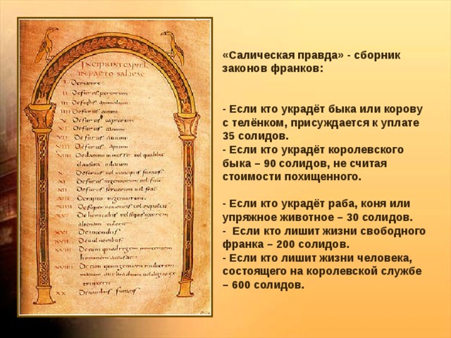 «Салическая правда» - сборник законов франков: - Если кто украдёт быка или корову с телёнком, присуждается к уплате 35 солидов. - Если кто украдёт королевского быка – 90 солидов, не считая стоимости похищенного. - Если кто украдёт раба, коня или упряжное животное – 30 солидов. - Если кто лишит жизни свободного франка – 200 солидов. - Если кто лишит жизни человека, состоящего на королевской службе – 600 солидов. 