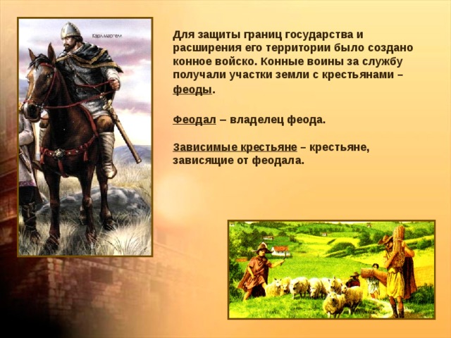 Для защиты границ государства и расширения его территории было создано конное войско. Конные воины за службу получали участки земли с крестьянами – феоды . Феодал – владелец феода. Зависимые крестьяне – крестьяне, зависящие от феодала. 