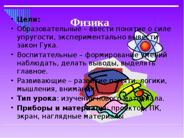 Цели: Образовательные – ввести понятие о силе упругости, экспериментально вывести закон Гука. Воспитательные – формирование умений наблюдать, делать выводы, выделять главное. Развивающие – развитие памяти, логики, мышления, внимания. Тип урока : изучение нового материала. Приборы и материалы : проектор, ПК, экран, наглядные материалы 