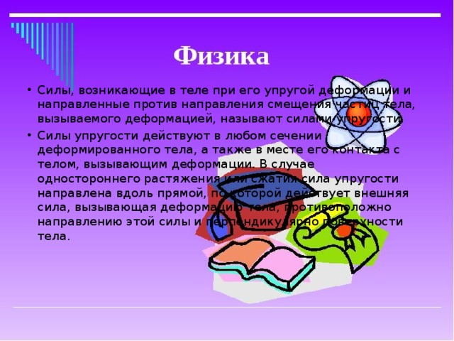 Силы, возникающие в теле при его упругой деформации и направленные против направления смещения частиц тела, вызываемого деформацией, называют силами упругости. Силы упругости действуют в любом сечении  деформированного тела, а также в месте его контакта с  телом, вызывающим деформации. В случае  одностороннего растяжения или сжатия сила упругости  направлена вдоль прямой, по которой действует внешняя  сила, вызывающая деформацию тела, противоположно  направлению этой силы и перпендикулярно поверхности  тела.   