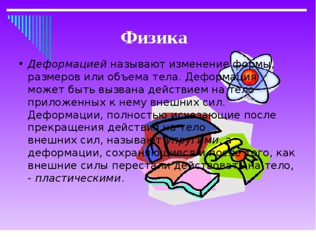 Деформацией называют изменение формы, размеров или объема тела. Деформация  может быть вызвана действием на тело приложенных к нему внешних сил.  Деформации, полностью исчезающие после прекращения действия на тело  внешних сил, называют упругими , а деформации, сохраняющиеся и после того, как  внешние силы перестали действовать на тело, - пластическими .   