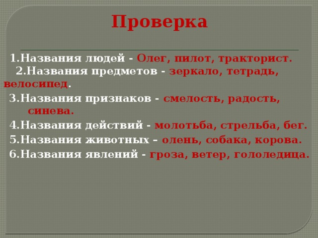 Проверка 1.Названия людей - Олег, пилот, тракторист.  2.Названия предметов - зеркало, тетрадь, велосипед . 3.Названия признаков - смелость, радость, синева. 4.Названия действий - молотьба, стрельба, бег. 5.Названия животных – олень, собака, корова. 6.Названия явлений - гроза, ветер, гололедица. 