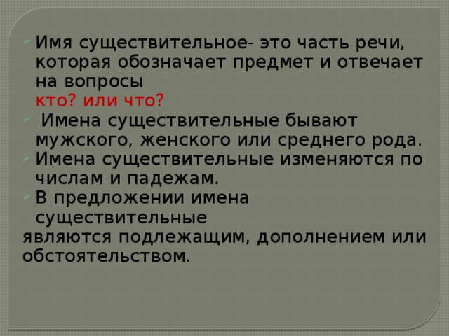Имя существительное- это часть речи, которая обозначает предмет и отвечает на вопросы  кто? или что?  Имена существительные бывают мужского, женского или среднего рода. Имена существительные изменяются по числам и падежам. В предложении имена существительные являются подлежащим, дополнением или обстоятельством. 