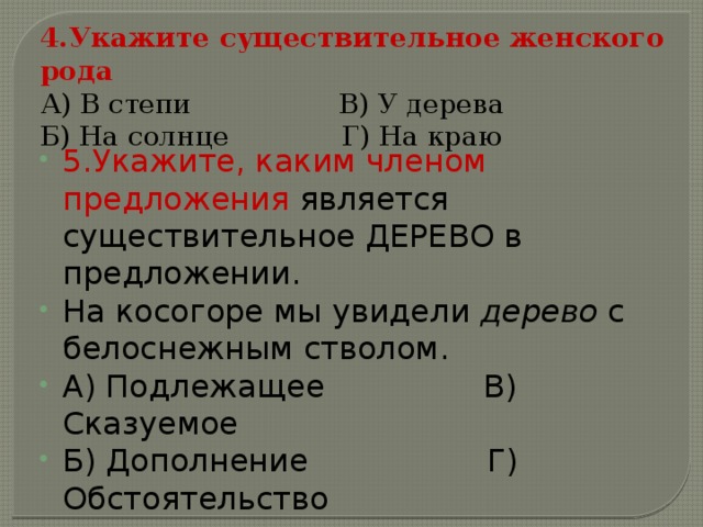 4.Укажите существительное женского рода А) В степи                 В) У дерева Б) На солнце             Г) На краю 5.Укажите, каким членом предложения является существительное ДЕРЕВО в предложении. На косогоре мы увидели дерево с белоснежным стволом. А) Подлежащее                В) Сказуемое Б) Дополнение                Г) Обстоятельство 