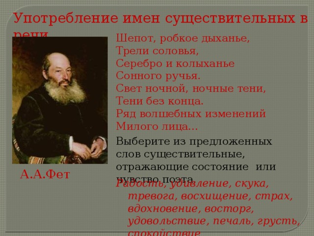Употребление имен существительных в речи. Шепот, робкое дыханье, Трели соловья, Серебро и колыханье Сонного ручья. Свет ночной, ночные тени, Тени без конца. Ряд волшебных изменений Милого лица... Выберите из предложенных слов существительные, отражающие состояние или чувство поэта. А.А.Фет Радость, удивление, скука, тревога, восхищение, страх, вдохновение, восторг, удовольствие, печаль, грусть, спокойствие  