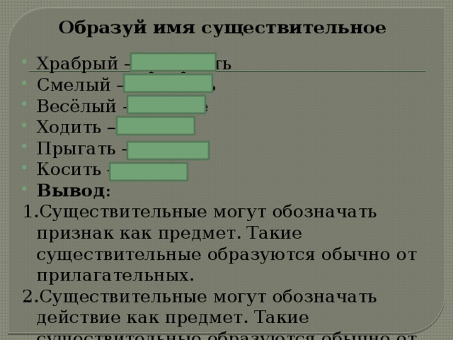 Образуй имя существительное Храбрый – храбрость Смелый – смелость Весёлый – веселье Ходить – ходьба Прыгать – прыжок Косить – косьба Вывод : 1.Существительные могут обозначать признак как предмет. Такие существительные образуются обычно от прилагательных. 2.Существительные могут обозначать действие как предмет. Такие существительные образуются обычно от глаголов . 