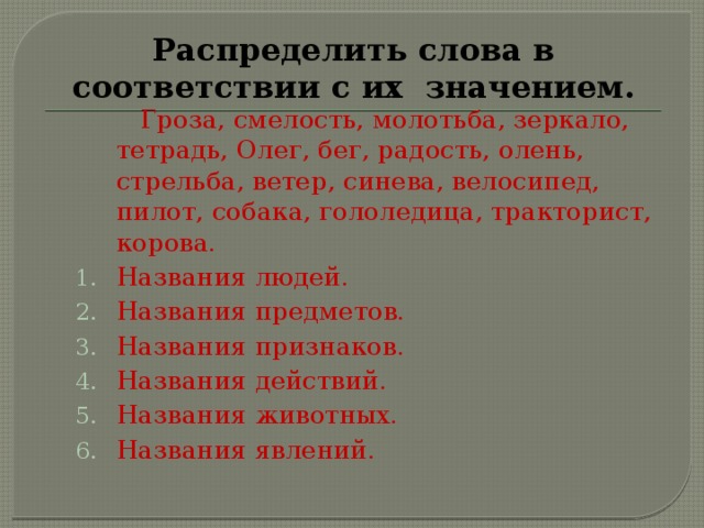 Распределить слова в соответствии с их значением.  Гроза, смелость, молотьба, зеркало, тетрадь, Олег, бег, радость, олень, стрельба, ветер, синева, велосипед, пилот, собака, гололедица, тракторист, корова. Названия людей. Названия предметов. Названия признаков. Названия действий. Названия животных. Названия явлений. Названия людей. Названия предметов. Названия признаков. Названия действий. Названия животных. Названия явлений. 