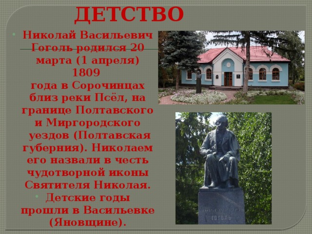 ДЕТСТВО Николай Васильевич Гоголь родился 20 марта (1 апреля) 1809 года в Сорочинцах близ реки Псёл, на границе Полтавского и Миргородского  уездов (Полтавская губерния). Николаем его назвали в честь чудотворной иконы Святителя Николая. Детские годы прошли в Васильевке (Яновщине). 