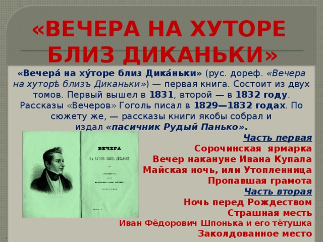 «ВЕЧЕРА НА ХУТОРЕ  БЛИЗ ДИКАНЬКИ» «Вечера́ на ху́торе близ Дика́ньки»  (рус. дореф.  «Вечера на хуторѣ близъ Диканьки» ) — первая книга. Состоит из двух томов. Первый вышел в  1831 , второй — в  1832 году . Рассказы «Вечеров» Гоголь писал в  1829—1832 годах . По сюжету же, — рассказы книги якобы собрал и издал  «пасичник Рудый Панько» . Часть первая Сорочинская ярмарка Вечер накануне Ивана Купала Майская ночь, или Утопленница Пропавшая грамота Часть вторая Ночь перед Рождеством Страшная месть Иван Фёдорович Шпонька и его тётушка Заколдованное место  