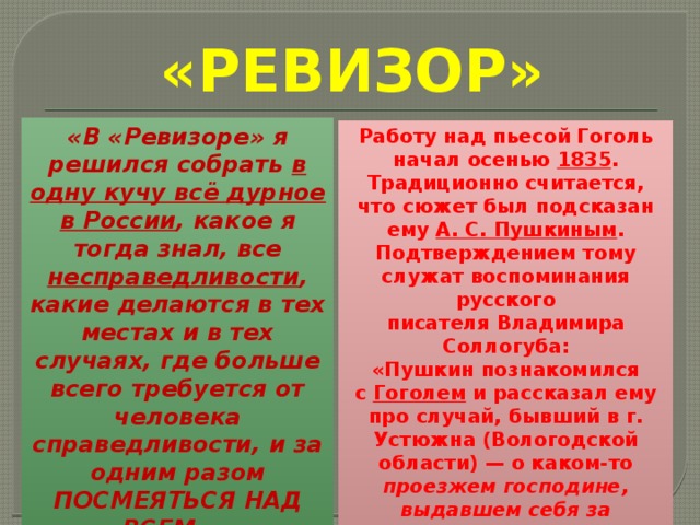 «РЕВИЗОР» «В «Ревизоре» я решился собрать в одну кучу всё дурное в России , какое я тогда знал, все несправедливости , какие делаются в тех местах и в тех случаях, где больше всего требуется от человека справедливости, и за одним разом ПОСМЕЯТЬСЯ НАД ВСЕМ…» Работу над пьесой Гоголь начал осенью  1835 . Традиционно считается, что сюжет был подсказан ему А. С. Пушкиным . Подтверждением тому служат воспоминания русского писателя Владимира Соллогуба: «Пушкин познакомился с  Гоголем  и рассказал ему про случай, бывший в г. Устюжна (Вологодской области) — о каком-то проезжем господине, выдавшем себя за чиновника министерства и обобравшем всех городских жителей… » 