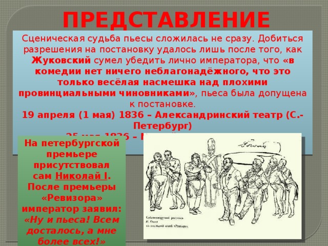 ПРЕДСТАВЛЕНИЕ Сценическая судьба пьесы сложилась не сразу. Добиться разрешения на постановку удалось лишь после того, как Жуковский сумел убедить лично императора, что «в комедии нет ничего неблагонадёжного, что это только весёлая насмешка над плохими провинциальными чиновниками» , пьеса была допущена к постановке. 19 апреля (1 мая) 1836 – Александринский театр (С.-Петербург) 25 мая 1836 – Малый театр (Москва) На петербургской премьере присутствовал сам  Николай I . После премьеры «Ревизора» император заявил: «Ну и пьеса! Всем досталось, а мне более всех!» 