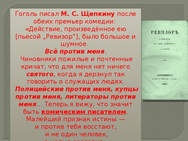 Гоголь писал М. С. Щепкину после обеих премьер комедии: «Действие, произведённое ею [пьесой „Ревизор“], было большое и шумное. Всё против меня .  Чиновники пожилые и почтенные кричат, что для меня нет ничего святого , когда я дерзнул так говорить о служащих людях.  Полицейские против меня, купцы против меня, литераторы против меня … Теперь я вижу, что значит быть комическим писателем .  Малейший признак истины — и против тебя восстают,  и не один человек,  а целые сословия»  