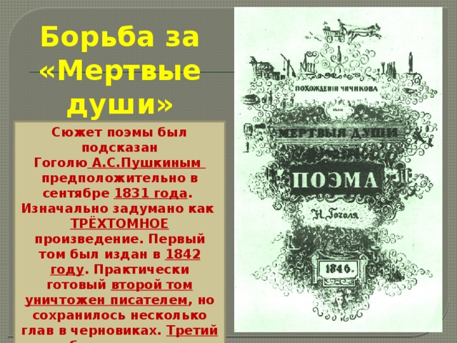 Борьба за «Мертвые души» Сюжет поэмы был подсказан Гоголю  А.С.Пушкиным  предположительно в сентябре 1831 года .  Изначально задумано как ТРЁХТОМНОЕ произведение. Первый том был издан в  1842 году . Практически готовый второй том уничтожен писателем , но сохранилось несколько глав в черновиках. Третий том был задуман и не начат , о нём остались только отдельные сведения. 