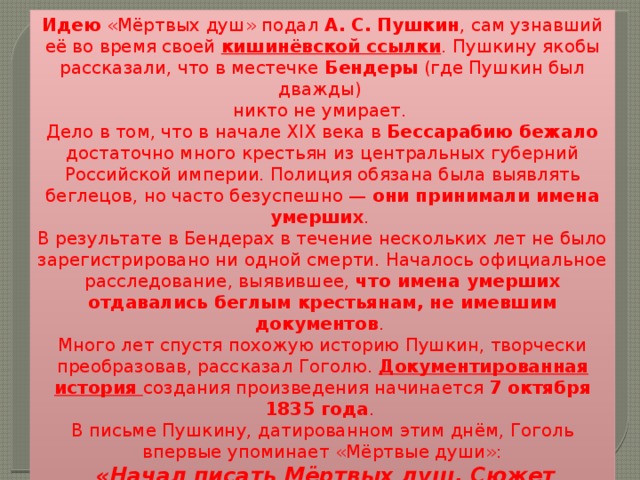 Идею «Мёртвых душ» подал А. С. Пушкин , сам узнавший её во время своей кишинёвской ссылки . Пушкину якобы рассказали, что в местечке  Бендеры  (где Пушкин был дважды) никто не умирает. Дело в том, что в начале XIX века в Бессарабию бежало достаточно много крестьян из центральных губерний Российской империи. Полиция обязана была выявлять беглецов, но часто безуспешно — они принимали имена умерших . В результате в Бендерах в течение нескольких лет не было зарегистрировано ни одной смерти. Началось официальное расследование, выявившее, что имена умерших отдавались беглым крестьянам, не имевшим документов . Много лет спустя похожую историю Пушкин, творчески преобразовав, рассказал Гоголю. Документированная история создания произведения начинается 7 октября 1835 года . В письме Пушкину, датированном этим днём, Гоголь впервые упоминает «Мёртвые души»:  «Начал писать Мёртвых душ. Сюжет растянулся на предлинный роман и, кажется, будет сильно смешон…» 
