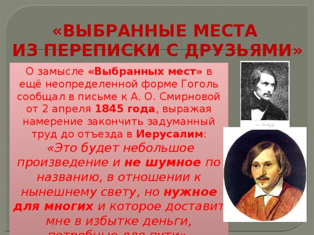 «ВЫБРАННЫЕ МЕСТА  ИЗ ПЕРЕПИСКИ С ДРУЗЬЯМИ» О замысле «Выбранных мест» в ещё неопределенной форме Гоголь сообщал в письме к А. О. Смирновой от 2 апреля  1845 года , выражая намерение закончить задуманный труд до отъезда в  Иерусалим :  «Это будет небольшое произведение и не шумное по названию, в отношении к нынешнему свету, но нужное для многих и которое доставит мне в избытке деньги, потребные для пути». 