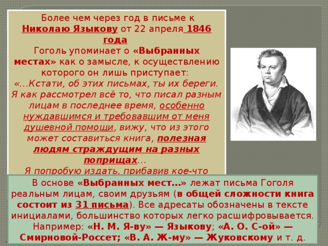   Более чем через год в письме к Николаю Языкову  от 22 апреля   1846 года   Гоголь упоминает о «Выбранных местах» как о замысле, к осуществлению которого он лишь приступает: «…Кстати, об этих письмах, ты их береги. Я как рассмотрел всё то, что писал разным лицам в последнее время, особенно нуждавшимся и требовавшим от меня душевной помощи , вижу, что из этого может составиться книга, полезная людям страждущим на разных поприщах … Я попробую издать, прибавив кое-что вообще о литературе. Но покамест это между нами…» В основе «Выбранных мест…» лежат письма Гоголя реальным лицам, своим друзьям ( в общей сложности книга состоит из 31 письма ). Все адресаты обозначены в тексте инициалами, большинство которых легко расшифровывается. Например: «Н. М. Я-ву» — Языкову ; «А. О. С-ой» — Смирновой-Россет; «В. А. Ж-му» — Жуковскому и т. д. 