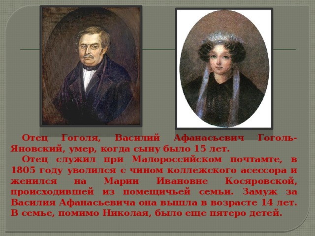 Отец Гоголя, Василий Афанасьевич Гоголь-Яновский, умер, когда сыну было 15 лет. Отец служил при Малороссийском почтамте, в 1805 году уволился с чином коллежского асессора и женился на Марии Ивановне Косяровской, происходившей из помещичьей семьи. Замуж за Василия Афанасьевича она вышла в возрасте 14 лет. В семье, помимо Николая, было еще пятеро детей. 