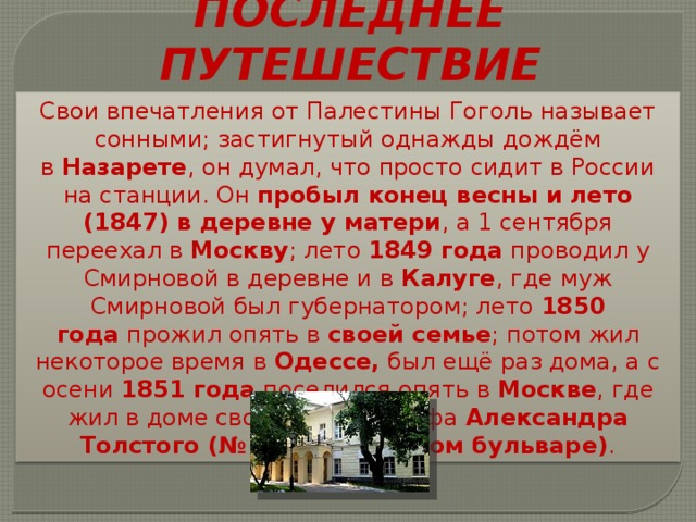 ПОСЛЕДНЕЕ ПУТЕШЕСТВИЕ Свои впечатления от Палестины Гоголь называет сонными; застигнутый однажды дождём в  Назарете , он думал, что просто сидит в России на станции. Он пробыл конец весны и лето (1847) в деревне у матери , а 1 сентября переехал в Москву ; лето  1849 года  проводил у Смирновой в деревне и в Калуге , где муж Смирновой был губернатором; лето 1850 года  прожил опять в своей семье ; потом жил некоторое время в  Одессе, был ещё раз дома, а с осени  1851 года  поселился опять в Москве , где жил в доме своего друга графа  Александра Толстого (№ 7 на Никитском бульваре) . 