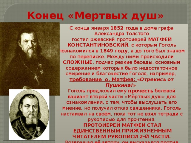 Конец «Мертвых душ» С конца января  1852 года  в доме графа Александра Толстого гостил ржевский протоиерей  МАТФЕЙ КОНСТАНТИНОВСКИЙ , с которым Гоголь познакомился в  1849 году , а до того был знаком по переписке. Между ними происходили СЛОЖНЫЕ , подчас резкие беседы, основным содержанием которых было недостаточное смирение и благочестие Гоголя, например, требование о. Матфея: «Отрекись от Пушкина!» Гоголь предложил ему прочесть беловой вариант второй части «Мёртвых душ» для ознакомления, с тем, чтобы выслушать его мнение, но получил отказ священника. Гоголь настаивал на своём, пока тот не взял тетради с рукописью для прочтения.  ПРОТОИЕРЕЙ МАТФЕЙ СТАЛ  ЕДИНСТВЕННЫМ ПРИЖИЗНЕННЫМ  ЧИТАТЕЛЕМ РУКОПИСИ 2-Й ЧАСТИ. Возвращая её автору, он высказался против опубликования ряда глав , «даже просил уничтожить» их (ранее он также давал отрицательный отзыв на  «Выбранные места …», назвав книгу «вредной»). 