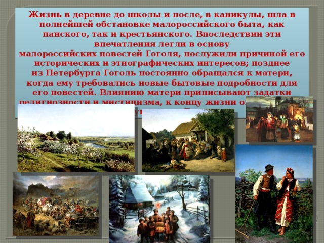 Жизнь в деревне до школы и после, в каникулы, шла в полнейшей обстановке малороссийского быта, как панского, так и крестьянского. Впоследствии эти впечатления легли в основу малороссийских повестей Гоголя, послужили причиной его исторических и этнографических интересов; позднее из Петербурга Гоголь постоянно обращался к матери, когда ему требовались новые бытовые подробности для его повестей. Влиянию матери приписывают задатки религиозности и мистицизма, к концу жизни овладевшими всем существом Гоголя. 
