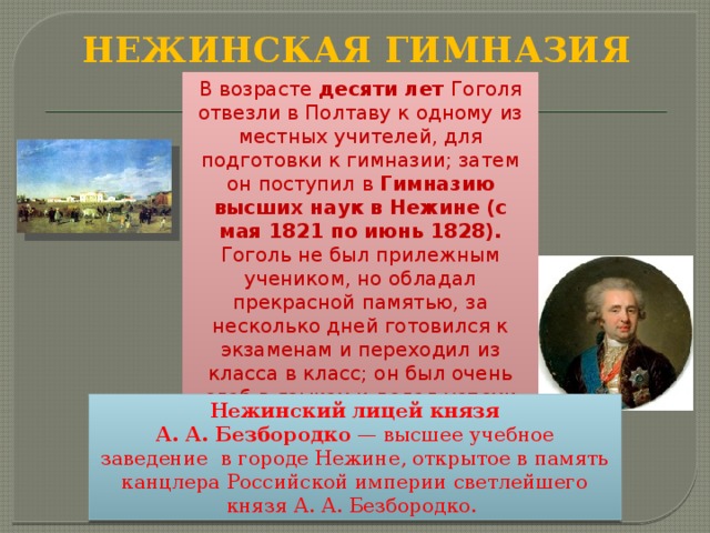 НЕЖИНСКАЯ ГИМНАЗИЯ В возрасте десяти лет Гоголя отвезли в Полтаву к одному из местных учителей, для подготовки к гимназии; затем он поступил в  Гимназию высших наук в Нежине (с мая 1821 по июнь 1828). Гоголь не был прилежным учеником, но обладал прекрасной памятью, за несколько дней готовился к экзаменам и переходил из класса в класс; он был очень слаб в языках и делал успехи только в рисовании и русской словесности. Нежинский лицей князя А. А. Безбородко  — высшее учебное заведение  в городе Нежине, открытое в память канцлера Российской империи светлейшего князя А. А. Безбородко.  