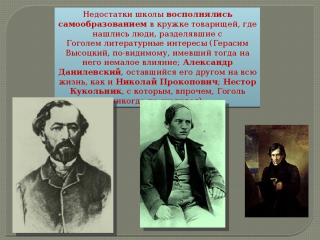 Недостатки школы восполнялись самообразованием в кружке товарищей, где нашлись люди, разделявшие с Гоголем литературные интересы (Герасим Высоцкий, по-видимому, имевший тогда на него немалое влияние;  Александр Данилевский , оставшийся его другом на всю жизнь, как и  Николай Прокопович ; Нестор Кукольник , с которым, впрочем, Гоголь никогда не сходился). 