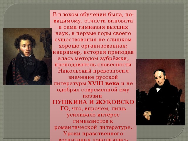 В плохом обучении была, по-видимому, отчасти виновата и сама гимназия высших наук, в первые годы своего существования не слишком хорошо организованная; например, история преподавалась методом зубрёжки, преподаватель словесности Никольский превозносил значение русской литературы XVIII века и не одобрял современной ему поэзии  ПУШКИНА И ЖУКОВСКОГО , что, впрочем, лишь усиливало интерес гимназистов к романтической литературе. Уроки нравственного воспитания дополнялись розгой. Доставалось и Гоголю. 