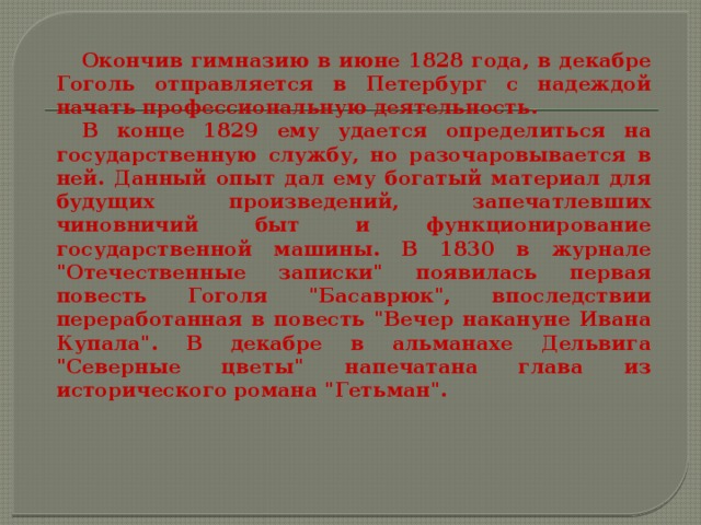  Окончив гимназию в июне 1828 года, в декабре Гоголь отправляется в Петербург с надеждой начать профессиональную деятельность.  В конце 1829 ему удается определиться на государственную службу, но разочаровывается в ней. Данный опыт дал ему богатый материал для будущих произведений, запечатлевших чиновничий быт и функционирование государственной машины.  В 1830 в журнале 
