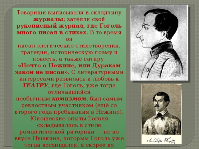 Товарищи выписывали в складчину журналы ; затеяли свой рукописный журнал, где Гоголь много писал в стихах . В то время он писал элегические стихотворения, трагедии, историческую поэму и повесть, а также сатиру «Нечто о Нежине, или Дуракам закон не писан» . С литературными интересами развилась и любовь к ТЕАТРУ , где Гоголь, уже тогда отличавшийся необычным  комизмом , был самым ревностным участником (ещё со второго года пребывания в Нежине). Юношеские опыты Гоголя складывались в стиле романтической риторики — не во вкусе Пушкина, которым Гоголь уже тогда восхищался, а скорее во вкусе  Бестужева-Марлинского. 