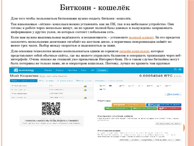Биткоин - кошелёк  Для того чтобы пользоваться биткоинами нужно создать биткоин –кошелёк.  Так называемые «лёгкие» кошельки можно установить как на ПК, так и на мобильное устройство. Они готовы к работе через несколько минут, но не хранят полной базы данных и вынуждены запрашивать информацию у других узлов, из которых состоит глобальная сеть.  Если вам нужна максимальная надёжность и независимость – установите  полный клиент . За это придется заплатить несколькими десятками гигабайт на жестком диске, а первичная синхронизация займёт не менее трех часов. Выбор между скоростью и надежностью за вами.  Для освоения технологии можно воспользоваться одним из сервисов  онлайн-кошельков , которые представляют собой обычные сайты, где вы можете управлять балансом и совершать транзакции через веб-интерфейс. Очень похоже на ставший уже привычным Интернет-банк. Но в таком случае биткойны могут быть потеряны не только вами, но и оператором кошелька. Поэтому, лучше не хранить там крупные суммы.  