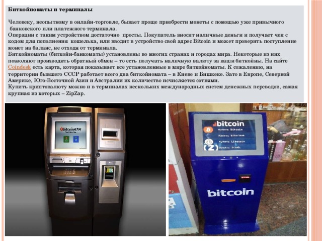 Биткойноматы и терминалы   Человеку, неопытному в онлайн-торговле, бывает проще приобрести монеты с помощью уже привычного  банковского или платежного терминала. Операции с таким устройством достаточно  просты. Покупатель вносит наличные деньги и получает чек с кодом для пополнения  кошелька, или вводит в устройство свой адрес Bitcoin и может проверить поступление монет на баланс, не отходя от терминала. Биткойноматы (биткойн-банкоматы) установлены во многих странах и городах мира. Некоторые из них позволяют производить обратный обмен – то есть получать наличную валюту за ваши биткойны. На сайте  Соindesk  есть карта, которая показывает все установленные в мире биткойноматы. К сожалению, на территории бывшего СССР работает всего два биткойномата – в Киеве и Бишкеке. Зато в Европе, Северной Америке, Юго-Восточной Азии и Австралии их количество исчисляется сотнями. Купить криптовалюту можно и в терминалах нескольких международных систем денежных переводов, самая крупная из которых – ZipZap. 