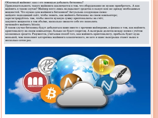 Облачный майнинг: как с его помощью добывать биткоины? Привлекательность такого майнинга заключается в том, что оборудование не нужно приобретать. А как майнить в таком случае? Майнер всего лишь вкладывает средства в выкуп или же аренду необходимых мощностей. Что нужно для майнинга биткоинов? Актуальна следующая схема: найдите подходящий сайт, чтобы понять, как майнить биткоины на своем компьютере; зарегистрируйтесь там, чтобы внести нужную сумму криптовалюты на счёт; закупите мощности в том объёме, насколько сможете себе это позволить начинайте майнить bitcoin. В таком случае биткоины будут добываться вами вместе с прочими майнерами, а фишка в том, как майнить криптовалюту на своем компьютере, больше не будет секретом. А выигрыш делится между всеми с учётом вложенных средств. Разумеется, учитывая способ того, как майнить криптовалюту, прибыль будет куда меньшей, чем позволяют алгоритмы майнинга классического, но зато и шанс выигрыша станет выше в несколько сотен раз. 