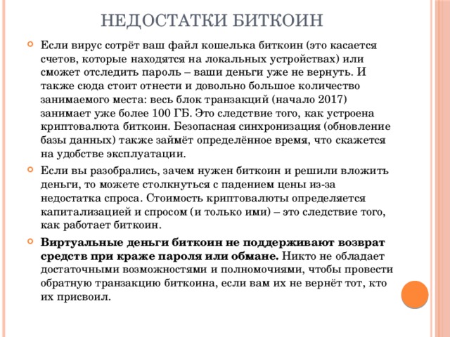 Недостатки биткоин Если вирус сотрёт ваш файл кошелька биткоин (это касается счетов, которые находятся на локальных устройствах) или сможет отследить пароль – ваши деньги уже не вернуть. И также сюда стоит отнести и довольно большое количество занимаемого места: весь блок транзакций (начало 2017) занимает уже более 100 ГБ. Это следствие того, как устроена криптовалюта биткоин. Безопасная синхронизация (обновление базы данных) также займёт определённое время, что скажется на удобстве эксплуатации. Если вы разобрались, зачем нужен биткоин и решили вложить деньги, то можете столкнуться с падением цены из-за недостатка спроса. Стоимость криптовалюты определяется капитализацией и спросом (и только ими) – это следствие того, как работает биткоин. Виртуальные деньги биткоин не поддерживают возврат средств при краже пароля или обмане.  Никто не обладает достаточными возможностями и полномочиями, чтобы провести обратную транзакцию биткоина, если вам их не вернёт тот, кто их присвоил. 